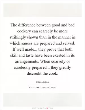 The difference between good and bad cookery can scarcely be more strikingly shown than in the manner in which sauces are prepared and served. If well made... they prove that both skill and taste have been exerted in its arrangements. When coarsely or carelessly prepared... they greatly discredit the cook Picture Quote #1