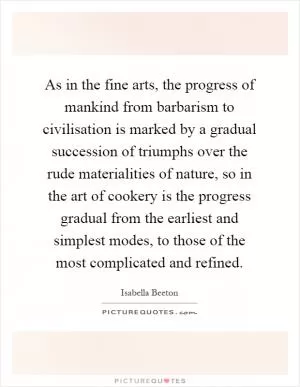 As in the fine arts, the progress of mankind from barbarism to civilisation is marked by a gradual succession of triumphs over the rude materialities of nature, so in the art of cookery is the progress gradual from the earliest and simplest modes, to those of the most complicated and refined Picture Quote #1