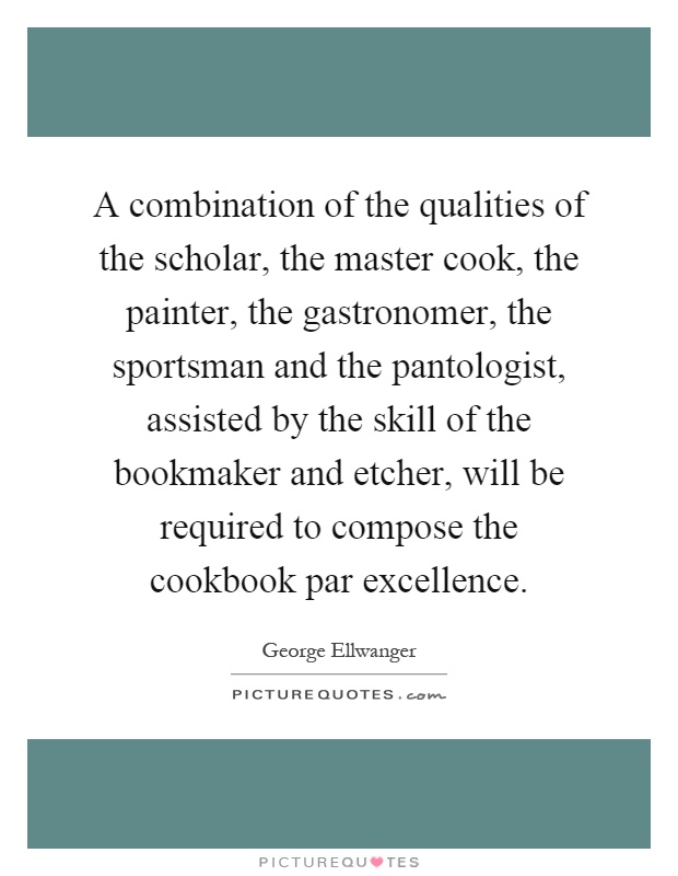 A combination of the qualities of the scholar, the master cook, the painter, the gastronomer, the sportsman and the pantologist, assisted by the skill of the bookmaker and etcher, will be required to compose the cookbook par excellence Picture Quote #1