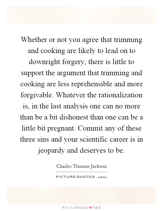Whether or not you agree that trimming and cooking are likely to lead on to downright forgery, there is little to support the argument that trimming and cooking are less reprehensible and more forgivable. Whatever the rationalization is, in the last analysis one can no more than be a bit dishonest than one can be a little bit pregnant. Commit any of these three sins and your scientific career is in jeopardy and deserves to be Picture Quote #1