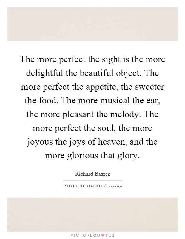 The more perfect the sight is the more delightful the beautiful object. The more perfect the appetite, the sweeter the food. The more musical the ear, the more pleasant the melody. The more perfect the soul, the more joyous the joys of heaven, and the more glorious that glory Picture Quote #1