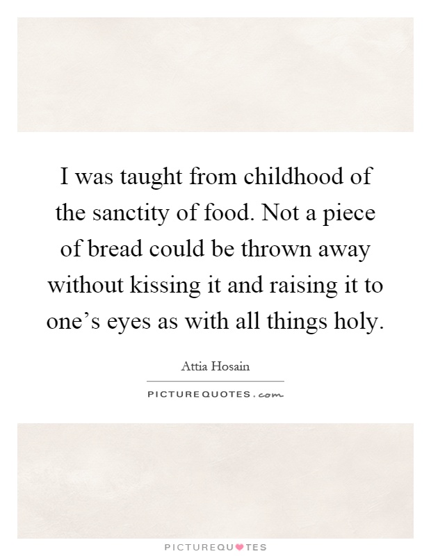 I was taught from childhood of the sanctity of food. Not a piece of bread could be thrown away without kissing it and raising it to one's eyes as with all things holy Picture Quote #1