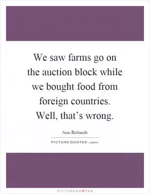 We saw farms go on the auction block while we bought food from foreign countries. Well, that’s wrong Picture Quote #1