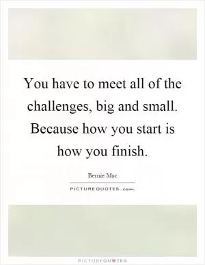 You have to meet all of the challenges, big and small. Because how you start is how you finish Picture Quote #1