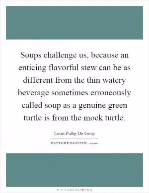 Soups challenge us, because an enticing flavorful stew can be as different from the thin watery beverage sometimes erroneously called soup as a genuine green turtle is from the mock turtle Picture Quote #1