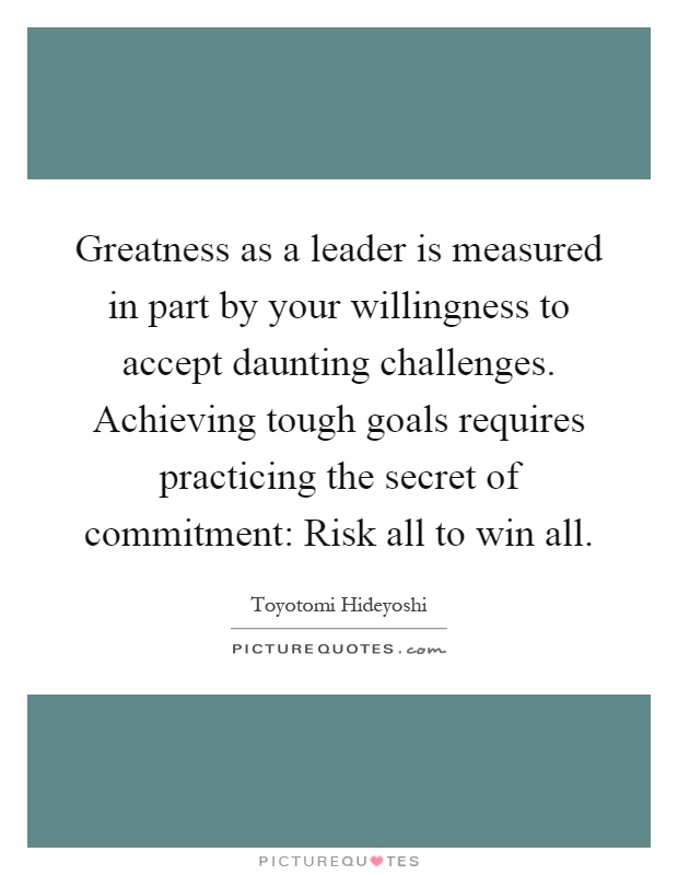 Greatness as a leader is measured in part by your willingness to accept daunting challenges. Achieving tough goals requires practicing the secret of commitment: Risk all to win all Picture Quote #1