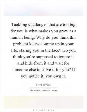Tackling challenges that are too big for you is what makes you grow as a human being. Why do you think this problem keeps coming up in your life, staring you in the face? Do you think you’re supposed to ignore it and hide from it and wait for someone else to solve it for you? If you notice it, you own it Picture Quote #1
