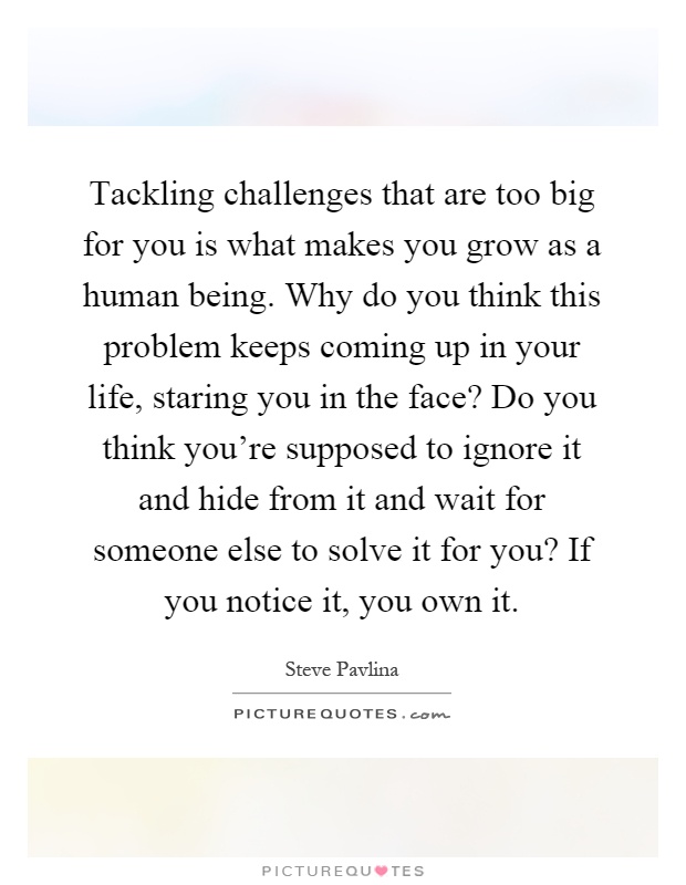 Tackling challenges that are too big for you is what makes you grow as a human being. Why do you think this problem keeps coming up in your life, staring you in the face? Do you think you're supposed to ignore it and hide from it and wait for someone else to solve it for you? If you notice it, you own it Picture Quote #1