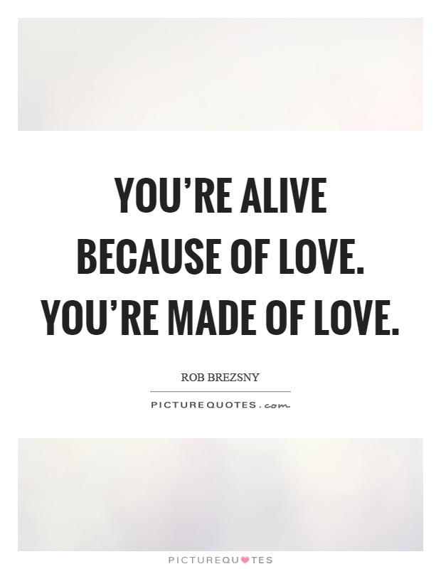 You're alive because of love. You're made of love Picture Quote #1
