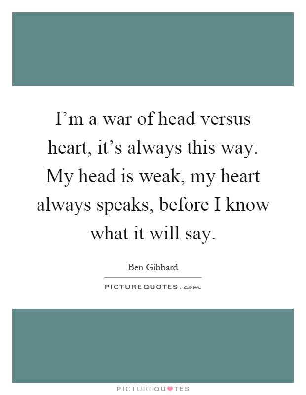I'm a war of head versus heart, it's always this way. My head is weak, my heart always speaks, before I know what it will say Picture Quote #1