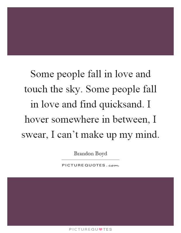 Some people fall in love and touch the sky. Some people fall in love and find quicksand. I hover somewhere in between, I swear, I can't make up my mind Picture Quote #1