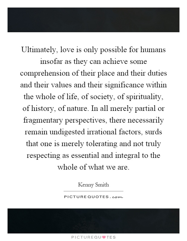 Ultimately, love is only possible for humans insofar as they can achieve some comprehension of their place and their duties and their values and their significance within the whole of life, of society, of spirituality, of history, of nature. In all merely partial or fragmentary perspectives, there necessarily remain undigested irrational factors, surds that one is merely tolerating and not truly respecting as essential and integral to the whole of what we are Picture Quote #1