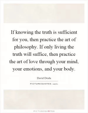 If knowing the truth is sufficient for you, then practice the art of philosophy. If only living the truth will suffice, then practice the art of love through your mind, your emotions, and your body Picture Quote #1