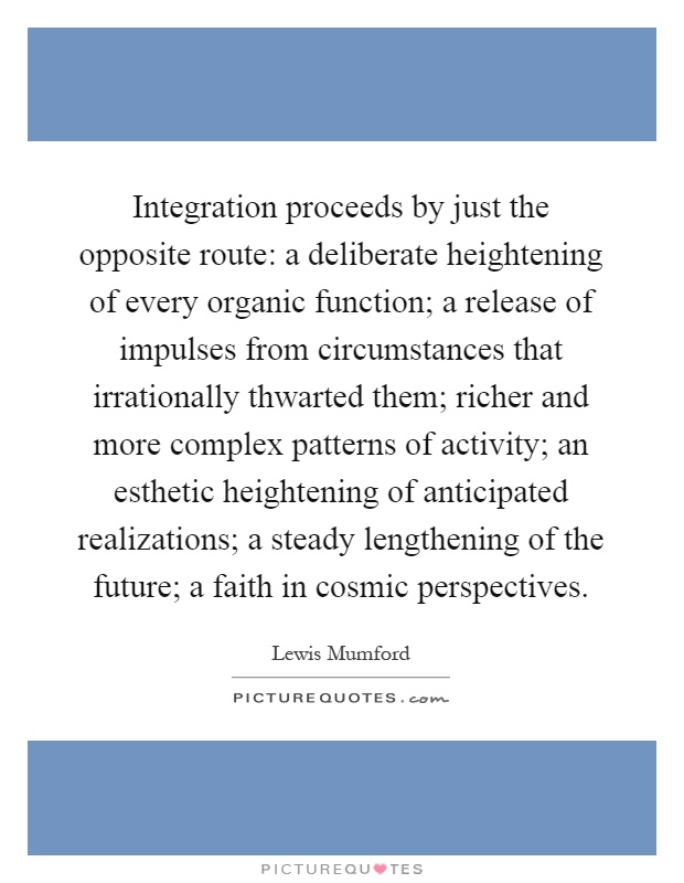 Integration proceeds by just the opposite route: a deliberate heightening of every organic function; a release of impulses from circumstances that irrationally thwarted them; richer and more complex patterns of activity; an esthetic heightening of anticipated realizations; a steady lengthening of the future; a faith in cosmic perspectives Picture Quote #1