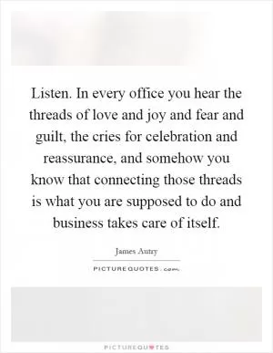 Listen. In every office you hear the threads of love and joy and fear and guilt, the cries for celebration and reassurance, and somehow you know that connecting those threads is what you are supposed to do and business takes care of itself Picture Quote #1