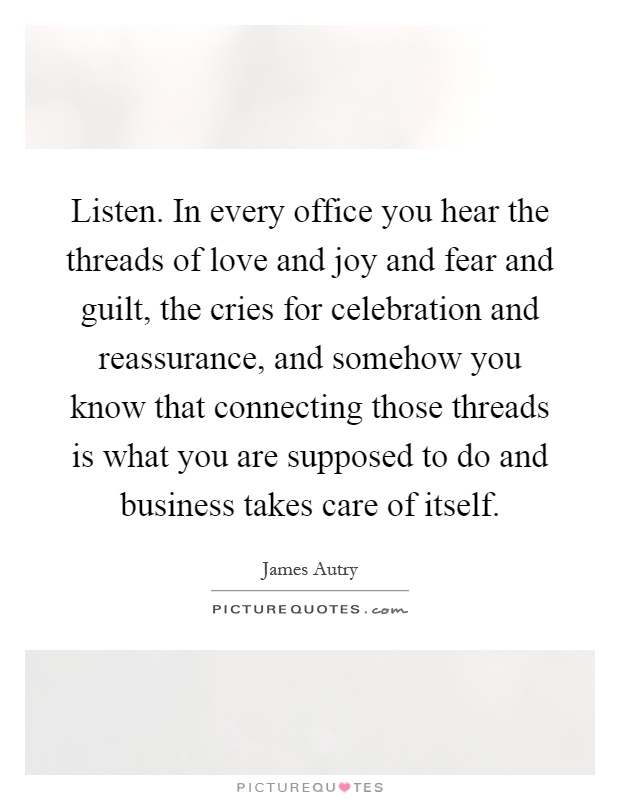 Listen. In every office you hear the threads of love and joy and fear and guilt, the cries for celebration and reassurance, and somehow you know that connecting those threads is what you are supposed to do and business takes care of itself Picture Quote #1