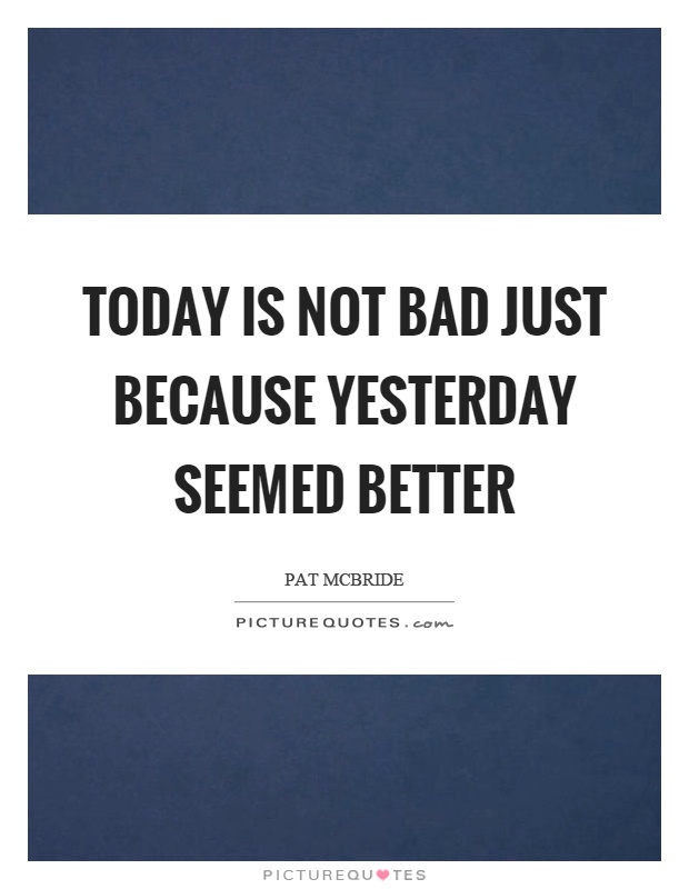 Today is not bad just because yesterday seemed better Picture Quote #1
