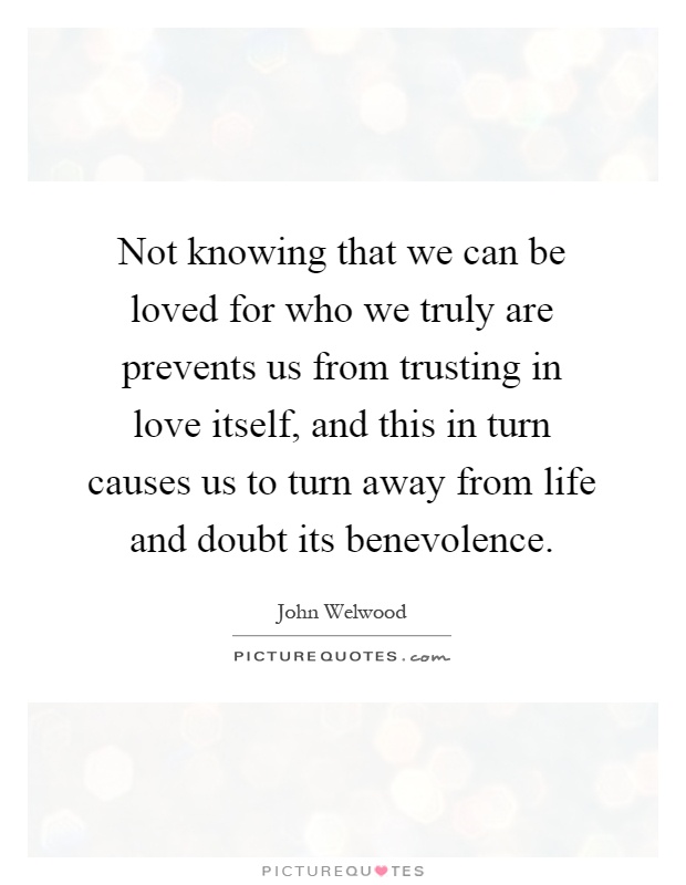 Not knowing that we can be loved for who we truly are prevents us from trusting in love itself, and this in turn causes us to turn away from life and doubt its benevolence Picture Quote #1