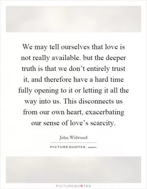 We may tell ourselves that love is not really available. but the deeper truth is that we don’t entirely trust it, and therefore have a hard time fully opening to it or letting it all the way into us. This disconnects us from our own heart, exacerbating our sense of love’s scarcity Picture Quote #1