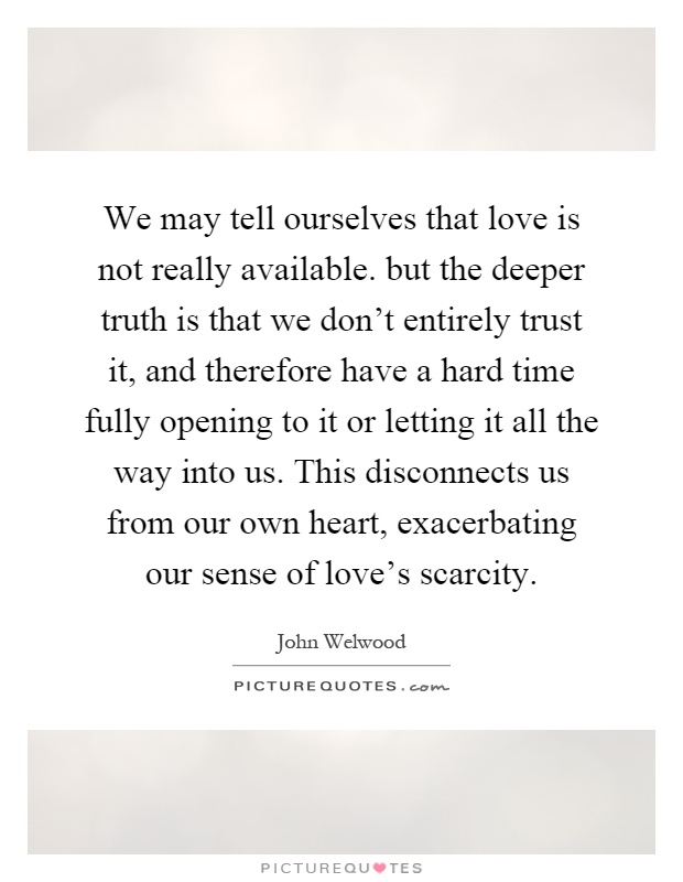 We may tell ourselves that love is not really available. but the deeper truth is that we don't entirely trust it, and therefore have a hard time fully opening to it or letting it all the way into us. This disconnects us from our own heart, exacerbating our sense of love's scarcity Picture Quote #1