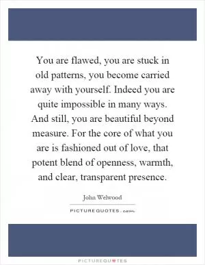 You are flawed, you are stuck in old patterns, you become carried away with yourself. Indeed you are quite impossible in many ways. And still, you are beautiful beyond measure. For the core of what you are is fashioned out of love, that potent blend of openness, warmth, and clear, transparent presence Picture Quote #1
