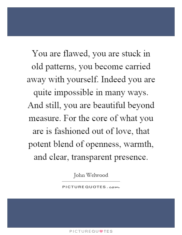 You are flawed, you are stuck in old patterns, you become carried away with yourself. Indeed you are quite impossible in many ways. And still, you are beautiful beyond measure. For the core of what you are is fashioned out of love, that potent blend of openness, warmth, and clear, transparent presence Picture Quote #1