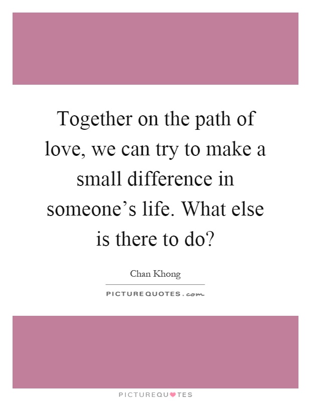 Together on the path of love, we can try to make a small difference in someone's life. What else is there to do? Picture Quote #1