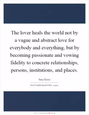 The lover heals the world not by a vague and abstract love for everybody and everything, but by becoming passionate and vowing fidelity to concrete relationships, persons, institutions, and places Picture Quote #1