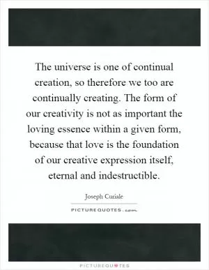 The universe is one of continual creation, so therefore we too are continually creating. The form of our creativity is not as important the loving essence within a given form, because that love is the foundation of our creative expression itself, eternal and indestructible Picture Quote #1