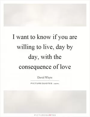 I want to know if you are willing to live, day by day, with the consequence of love Picture Quote #1