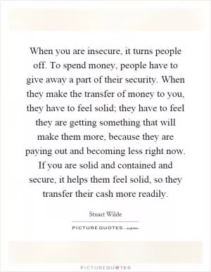 When you are insecure, it turns people off. To spend money, people have to give away a part of their security. When they make the transfer of money to you, they have to feel solid; they have to feel they are getting something that will make them more, because they are paying out and becoming less right now. If you are solid and contained and secure, it helps them feel solid, so they transfer their cash more readily Picture Quote #1