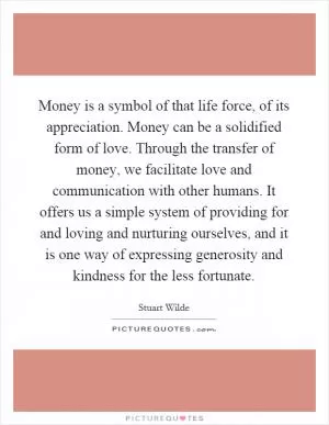 Money is a symbol of that life force, of its appreciation. Money can be a solidified form of love. Through the transfer of money, we facilitate love and communication with other humans. It offers us a simple system of providing for and loving and nurturing ourselves, and it is one way of expressing generosity and kindness for the less fortunate Picture Quote #1