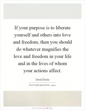 If your purpose is to liberate yourself and others into love and freedom, then you should do whatever magnifies the love and freedom in your life and in the lives of whom your actions affect Picture Quote #1
