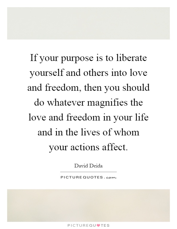 If your purpose is to liberate yourself and others into love and freedom, then you should do whatever magnifies the love and freedom in your life and in the lives of whom your actions affect Picture Quote #1