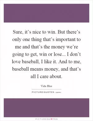 Sure, it’s nice to win. But there’s only one thing that’s important to me and that’s the money we’re going to get, win or lose... I don’t love baseball, I like it. And to me, baseball means money, and that’s all I care about Picture Quote #1