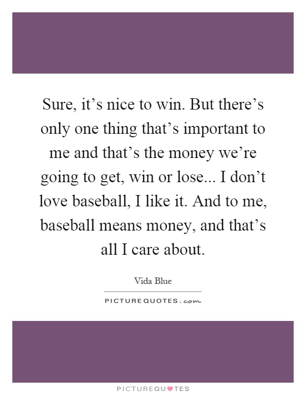 Sure, it's nice to win. But there's only one thing that's important to me and that's the money we're going to get, win or lose... I don't love baseball, I like it. And to me, baseball means money, and that's all I care about Picture Quote #1