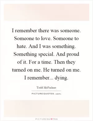 I remember there was someone. Someone to love. Someone to hate. And I was something. Something special. And proud of it. For a time. Then they turned on me. He turned on me. I remember... dying Picture Quote #1