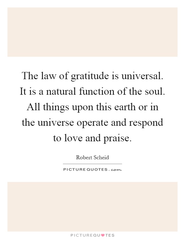 The law of gratitude is universal. It is a natural function of the soul. All things upon this earth or in the universe operate and respond to love and praise Picture Quote #1