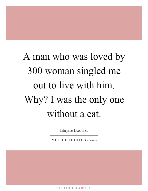 A man who was loved by 300 woman singled me out to live with him. Why? I was the only one without a cat Picture Quote #1