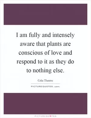 I am fully and intensely aware that plants are conscious of love and respond to it as they do to nothing else Picture Quote #1