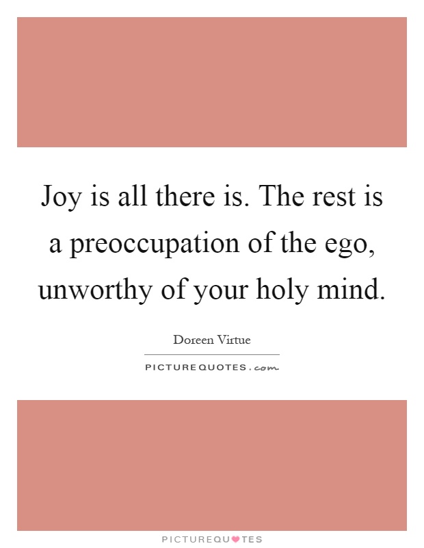 Joy is all there is. The rest is a preoccupation of the ego, unworthy of your holy mind Picture Quote #1