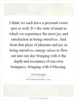 I think we each have a personal sweet spot as well. It’s the state of mind in which we experience the most joy and satisfaction in being ourselves. And from that place of pleasure and joy in being ourselves, energy arises to flow out into our day bringing with it the depth and resonance of our own beingness, bringing with it blessing Picture Quote #1