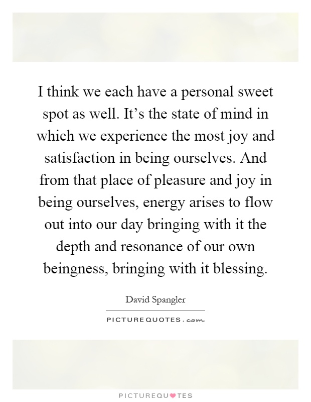 I think we each have a personal sweet spot as well. It's the state of mind in which we experience the most joy and satisfaction in being ourselves. And from that place of pleasure and joy in being ourselves, energy arises to flow out into our day bringing with it the depth and resonance of our own beingness, bringing with it blessing Picture Quote #1