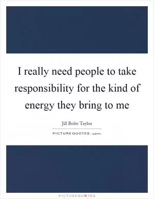 I really need people to take responsibility for the kind of energy they bring to me Picture Quote #1