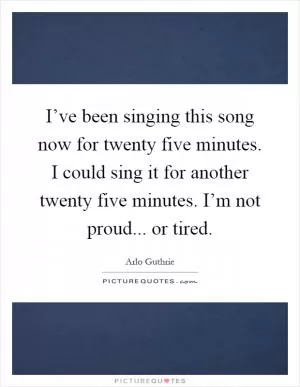 I’ve been singing this song now for twenty five minutes. I could sing it for another twenty five minutes. I’m not proud... or tired Picture Quote #1