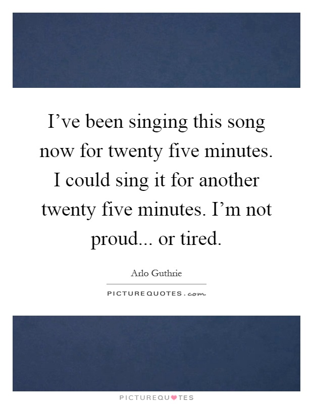 I've been singing this song now for twenty five minutes. I could sing it for another twenty five minutes. I'm not proud... or tired Picture Quote #1