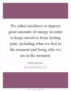 We either misdirect or depress great amounts of energy in order to keep ourselves from feeling pain, including what we feel in the moment and being who we are in the moment Picture Quote #1