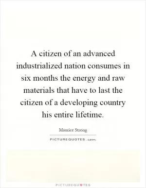 A citizen of an advanced industrialized nation consumes in six months the energy and raw materials that have to last the citizen of a developing country his entire lifetime Picture Quote #1