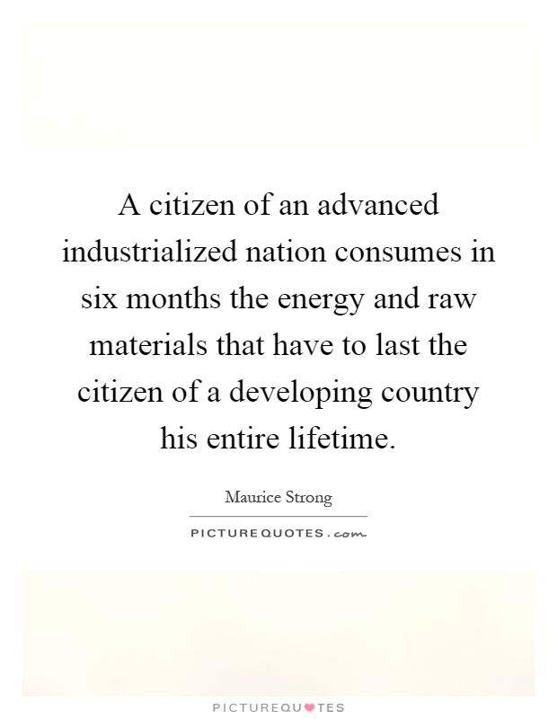 A citizen of an advanced industrialized nation consumes in six months the energy and raw materials that have to last the citizen of a developing country his entire lifetime Picture Quote #1