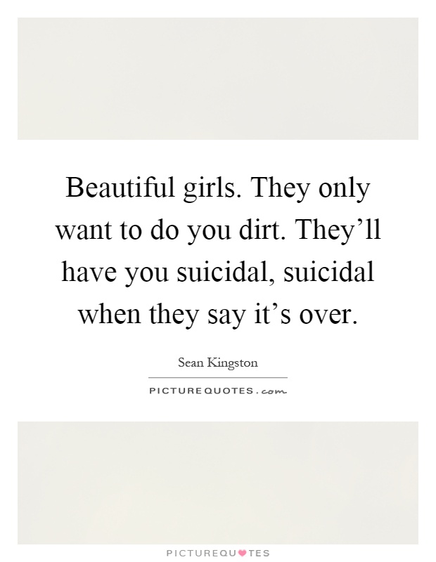 Beautiful girls. They only want to do you dirt. They'll have you suicidal, suicidal when they say it's over Picture Quote #1